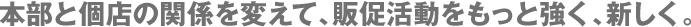 本部と個店の関係を変えて、販促活動をもっと強く、新しく。