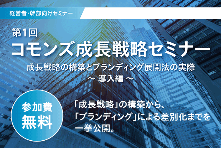 経営者・幹部向けセミナー 第1回 コモンズ成長戦略セミナー 成長戦略の構築とブランディング展開法の実際 導入編 参加費無料