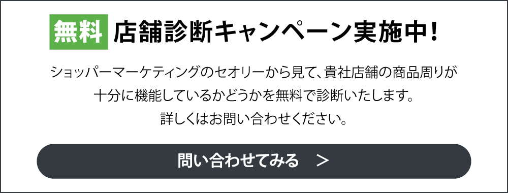 無料 店舗診断キャンペーン実施中　ショッパーマーケティングのセオリーから見て、貴社店舗の商品周りが十分に機能しているかどうかを無料で診断いたします。
詳しくはお問い合わせください。問い合わせてみる